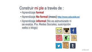 Construir mi ple a través de :
• Aprendizaje formal
• Aprendizaje No formal (mooc)
• Aprendizaje informal (No es estructurado ni
se evalúa. P.e. Redes Sociales, suscripción
webs o blogs)
http://mooc.educalab.es/
@iElenaR
 