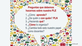 Preguntas que debemos
hacernos sobre nuestro PLE
1. ¿Cómo aprendo?
2. ¿De quién o con quién? PLN
3. ¿Haciendo qué?
4. ¿Cómo lo organizo?
5. ¿Cambia todo esto nuestro papel
como docentes?
@iElenaR
 