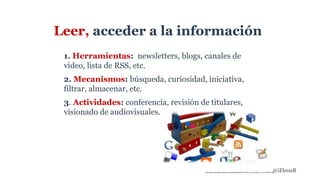 Leer, acceder a la información
1. Herramientas: newsletters, blogs, canales de
video, lista de RSS, etc.
2. Mecanismos: búsqueda, curiosidad, iniciativa,
filtrar, almacenar, etc.
3. Actividades: conferencia, revisión de titulares,
visionado de audiovisuales.
http://elearning.galileo.edu/wp-content/uploads/2015/07/caja_de_herramientas_2_01-520x245.jpg@iElenaR
 