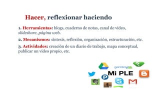 Hacer, reflexionar haciendo
1. Herramientas: blogs, cuaderno de notas, canal de video,
slideshare, página web.
2. Mecanismos: síntesis, reflexión, organización, estructuración, etc.
3. Actividades: creación de un diario de trabajo, mapa conceptual,
publicar un video propio, etc.
 