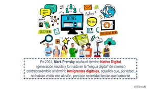 En 2001, Mark Prensky acuña el término Nativo Digital
(generación nacida y formada en la “lengua digital” de internet)
contraponiéndolo al término Inmigrantes digitales, aquellos que, por edad,
no habían vivido ese aluvión, pero por necesidad tenían que formarse
@iElenaR
 