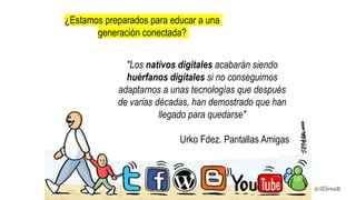 "Los nativos digitales acabarán siendo
huérfanos digitales si no conseguimos
adaptarnos a unas tecnologías que después
de varias décadas, han demostrado que han
llegado para quedarse"
Urko Fdez. Pantallas Amigas
¿Estamos preparados para educar a una
generación conectada?
@iElenaR
 