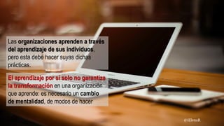 El aprendizaje por sí solo no garantiza
la transformación en una organización
que aprende: es necesario un cambio
de mentalidad, de modos de hacer
Las organizaciones aprenden a través
del aprendizaje de sus individuos,
pero esta debe hacer suyas dichas
prácticas.
@iElenaR
 