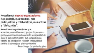 Necesitamos nuevas organizaciones:
más abiertas, más flexibles, más
participativas y colaborativas, más activas
y “dialogantes”.
Necesitamos organizaciones que
aprendan, entendidas como “grupos de personas
que buscan mejorar continuamente su capacidad de
crear lo que quieren crear y que comparten una
filosofía de anticipación, reacción y respuesta al
cambio, la complejidad y la incertidumbre”
Peter Senge, La quinta disciplina
@iElenaR
 