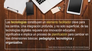 Las tecnologías constituyen un elemento facilitador clave para
los centros. Una integración profunda, y no solo superficial, de las
tecnologías digitales requiere una innovación educativa
significativa e implica un proceso de planificación para cambiar en
tres dimensiones básicas: pedagógica, tecnológica y
organizativa.
Fuente: Informe Ciencia para la Política del JRC de la Comisión Europea
 
