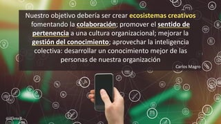 Nuestro objetivo debería ser crear ecosistemas creativos
fomentando la colaboración; promover el sentido de
pertenencia a una cultura organizacional; mejorar la
gestión del conocimiento; aprovechar la inteligencia
colectiva: desarrollar un conocimiento mejor de las
personas de nuestra organización
Carlos Magro
@iElenaR
 