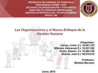 REPÚBLICA BOLIVARIANA DE VENEZUELA
UNIVERSIDAD FERMIN TORO
DECANATO DE INVESTIGACIÓN Y POSTGRADO
MAESTRIA EN GERENCIA EMPRESARIAL
GESTION ESTRATEGICA DEL TALENTO HUMANO
GRUPO 16D
Integrantes:
Llanes, Linda. C.I. 18.091.375
Sifontes, Edmanuel C.I. 19.257.362
Prieto, Ramón. C.I. 19.484.156
Alvarez, José C.I. 20.919.612
Profesora:
Marbela Marcano
Junio, 2015
Las Organizaciones y el Nuevo Enfoque de la
Gestión Humana
 