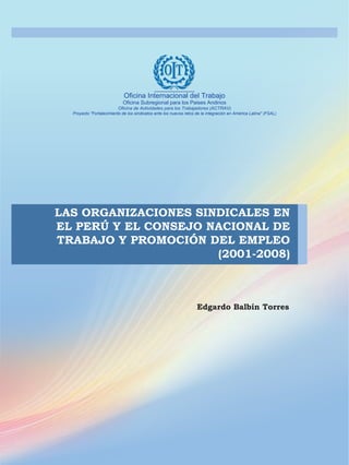 Edgardo Balbín Torres
LAS ORGANIZACIONES SINDICALES EN
EL PERÚ Y EL CONSEJO NACIONAL DE
TRABAJO Y PROMOCIÓN DEL EMPLEO
(2001-2008)
Oficina Internacional del Trabajo
Oficina Subregional para los Paises Andinos
Oficina de Actividades para los Trabajadores (ACTRAV)
Proyecto "Fortalecimiento de los sindicatos ante los nuevos retos de la integración en América Latina" (FSAL)
 