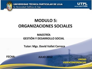 MODULO 5:
         ORGANIZACIONES SOCIALES
                    MAESTRÍA
           GESTIÓN Y DESARROLLO SOCIAL

           Tutor: Mgs. David Vallet Carroza


FECHA:                JULIO 2012

                                              1
 