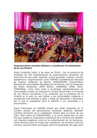 Organizaciones sociales debaten y cuestionan el tratamiento
de la Ley Minera
(Nota Fundación Solón, 8 de mayo de 2014).- Con la presencia de
alrededor de 500 representantes de organizaciones nacionales del
país entre las que están regantes, juntas vecinales, mujeres, círculos
académicos y organizaciones como CNAMIB (Confederación Nacional
de Mujeres Indígenas de Bolivia, CONALPROMA (Coordinadora
Nacional de Comunidades Afectadas por la Mineria y por la Protección
del Medio Ambiente), APDH Bolivia, CONAMAQ, CPMB, OICH,
CODEPANAL, entre otras junto a numerosas representaciones de
comunidades rurales, se inauguró la Cumbre Social sobre el Proyecto
de Ley Minera recordando a los presentes que el problema de la
minería en el país no solo afecta a las comunidades indígenas y
campesinas sino también a todos y todas las bolivianas y bolivianos,
por lo que la ciudadanía tiene el derecho a ser consultada y a
pronunciarse.
Ingrid Palomeque de CNAMIB señaló que están presentes en la
Cumbre porque las generaciones presentes debemos defender
nuestros territorios de la explotación minera para el futuro de sus
hijos. Félix Laime de CONALPROMA, a su turno señaló que no solo
hay que resaltar la importancia económica de la minería sino también
sus impactos negativos como es la contaminación de los territorios.
Laime denunció que en el país hay ciudadanos “de primera” como los
mineros, quienes tienen privilegios sobre la explotación del agua para
 