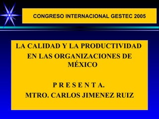CONGRESO INTERNACIONAL GESTEC 2005




LA CALIDAD Y LA PRODUCTIVIDAD
   EN LAS ORGANIZACIONES DE
            MÉXICO

        P R E S E N T A.
  MTRO. CARLOS JIMENEZ RUIZ
 