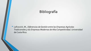 Bibliografía
• Lefcovich, M., Diferencias de Gestión entre las Empresas Agrícolas
Tradicionales y las Empresas Modernas de Alta Competitividad. Universidad
de Costa Rica.
 