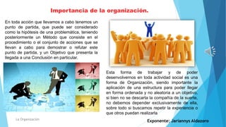 Importancia de la organización.
La Organización
En toda acción que llevamos a cabo tenemos un
punto de partida, que puede ser considerado
como la hipótesis de una problemática, teniendo
posteriormente un Método que consiste en el
procedimiento o el conjunto de acciones que se
llevan a cabo para demostrar o refutar este
punto de partida, y un Objetivo que presenta la
llegada a una Conclusión en particular.
Esta forma de trabajar y de poder
desenvolvernos en toda actividad social es una
forma de Organización, siendo importante la
aplicación de una estructura para poder llegar
en forma ordenada y no aleatoria a un objetivo,
si bien no se descarta la compañía de la suerte,
no debemos depender exclusivamente de ella,
sobre todo si buscamos repetir la experiencia o
que otros puedan realizarla
Exponente: Jariannys Aldazoro
 