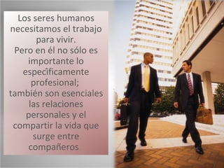 Los seres humanos
necesitamos el trabajo
       para vivir.
 Pero en él no sólo es
    importante lo
   específicamente
      profesional;
también son esenciales
     las relaciones
    personales y el
 compartir la vida que
      surge entre
    compañeros.
 
