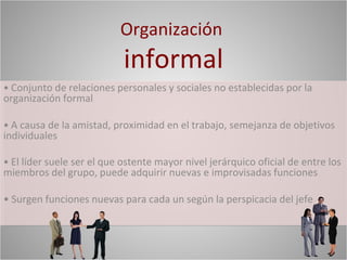 Organización
                            informal
• Conjunto de relaciones personales y sociales no establecidas por la
organización formal

• A causa de la amistad, proximidad en el trabajo, semejanza de objetivos
individuales

• El líder suele ser el que ostente mayor nivel jerárquico oficial de entre los
miembros del grupo, puede adquirir nuevas e improvisadas funciones

• Surgen funciones nuevas para cada un según la perspicacia del jefe
 