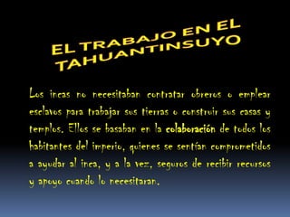 Los incas no necesitaban contratar obreros o emplear
esclavos para trabajar sus tierras o construir sus casas y
templos. Ellos se basaban en la colaboración de todos los
habitantes del imperio, quienes se sentían comprometidos
a ayudar al inca, y a la vez, seguros de recibir recursos
y apoyo cuando lo necesitaran.
 