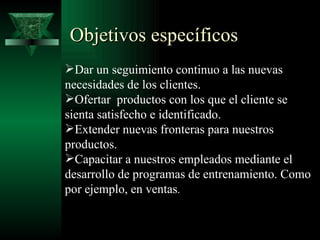 Objetivos específicos
Dar un seguimiento continuo a las nuevas
necesidades de los clientes.
Ofertar productos con los que el cliente se
sienta satisfecho e identificado.
Extender nuevas fronteras para nuestros
productos.
Capacitar a nuestros empleados mediante el
desarrollo de programas de entrenamiento. Como
por ejemplo, en ventas.
 