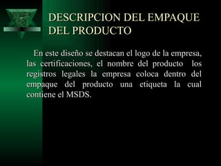 DESCRIPCION DEL EMPAQUE
      DEL PRODUCTO
  En este diseño se destacan el logo de la empresa,
las certificaciones, el nombre del producto los
registros legales la empresa coloca dentro del
empaque del producto una etiqueta la cual
contiene el MSDS.
 