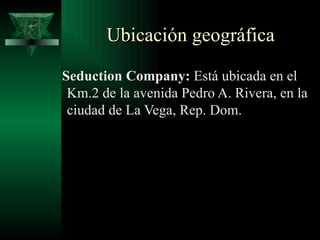 Ubicación geográfica

Seduction Company: Está ubicada en el
 Km.2 de la avenida Pedro A. Rivera, en la
 ciudad de La Vega, Rep. Dom.
 
