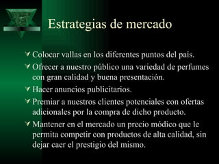 Estrategias de mercado

 Colocar vallas en los diferentes puntos del país.
 Ofrecer a nuestro público una variedad de perfumes
  con gran calidad y buena presentación.
 Hacer anuncios publicitarios.
 Premiar a nuestros clientes potenciales con ofertas
  adicionales por la compra de dicho producto.
 Mantener en el mercado un precio módico que le
  permita competir con productos de alta calidad, sin
  dejar caer el prestigio del mismo.
 