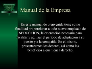 Manual de la Empresa

    En este manual de bienvenida tiene como
finalidad proporcionar a todo nuevo empleado de
   SEDUCTION, la orientación necesaria para
 facilitar y agilizar el período de adaptación a su
       puesto y a la compañía. En el mismo,
     presentaremos los deberes, así como los
          beneficios a que tienen derecho.
 
