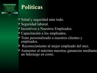 Políticas
 Salud y seguridad ante todo.
 Seguridad laboral.
 Incentivos a Nuestros Empleados.
 Capacitación a los empleados.
 Trato personalizado a nuestros clientes y
  empleados.
 Reconocimiento al mejor empleado del mes.
 Aumentar al máximo nuestras ganancias mediante
  un liderazgo en costo.
 