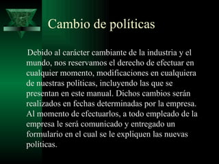 Cambio de políticas

Debido al carácter cambiante de la industria y el
mundo, nos reservamos el derecho de efectuar en
cualquier momento, modificaciones en cualquiera
de nuestras políticas, incluyendo las que se
presentan en este manual. Dichos cambios serán
realizados en fechas determinadas por la empresa.
Al momento de efectuarlos, a todo empleado de la
empresa le será comunicado y entregado un
formulario en el cual se le expliquen las nuevas
políticas.
 