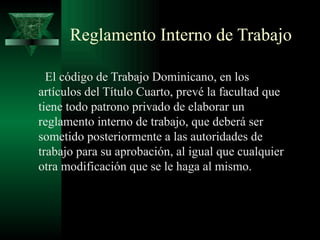 Reglamento Interno de Trabajo

  El código de Trabajo Dominicano, en los
artículos del Título Cuarto, prevé la facultad que
tiene todo patrono privado de elaborar un
reglamento interno de trabajo, que deberá ser
sometido posteriormente a las autoridades de
trabajo para su aprobación, al igual que cualquier
otra modificación que se le haga al mismo.
 