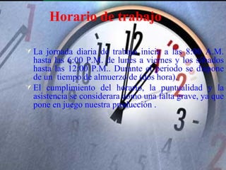 Horario de trabajo

 La jornada diaria de trabajo inicia a las 8:00 A.M.
  hasta las 6:00 P.M. de lunes a viernes y los sábados
  hasta las 12:00 P.M.. Durante el periodo se dispone
  de un tiempo de almuerzo de (dos hora).
 El cumplimiento del horario, la puntualidad y la
  asistencia se considerara como una falta grave, ya que
  pone en juego nuestra producción .
 