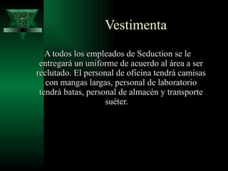 Vestimenta
   A todos los empleados de Seduction se le
 entregará un uniforme de acuerdo al área a ser
reclutado. El personal de oficina tendrá camisas
   con mangas largas, personal de laboratorio
 tendrá batas, personal de almacén y transporte
                    suéter.
 