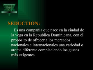 SEDUCTION:
   Es una compañía que nace en la ciudad de
 la vega en la Republica Dominicana, con el
 propósito de ofrecer a los mercados
 nacionales e internacionales una variedad o
 aroma diferente complaciendo los gustos
 más exigentes.
 