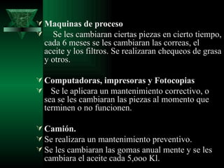  Maquinas de proceso
 Se les cambiaran ciertas piezas en cierto tiempo,
  cada 6 meses se les cambiaran las correas, el
  aceite y los filtros. Se realizaran chequeos de grasa
  y otros.

 Computadoras, impresoras y Fotocopias
 Se le aplicara un mantenimiento correctivo, o
  sea se les cambiaran las piezas al momento que
  terminen o no funcionen.

 Camión.
 Se realizara un mantenimiento preventivo.
 Se les cambiaran las gomas anual mente y se les
  cambiara el aceite cada 5,ooo Kl.
 