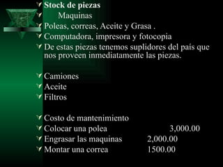  Stock de piezas
     Maquinas
 Poleas, correas, Aceite y Grasa .
 Computadora, impresora y fotocopia
 De estas piezas tenemos suplidores del país que
  nos proveen inmediatamente las piezas.

 Camiones
 Aceite
 Filtros

 Costo de mantenimiento
 Colocar una polea                  3,000.00
 Engrasar las maquinas        2,000.00
 Montar una correa            1500.00
 