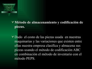  Método de almacenamiento y codificación de
  piezas.

 Dado el costo de las piezas usada en nuestras
  maquinarias y las variaciones que existen entre
  ellas nuestra empresa clasifica y almacena sus
  piezas usando el método de codificación ABC
  en combinación el método de inventario con el
  método PEPS.
 