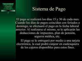 Sistema de Pago
El pago se realizará los días 15 y 30 de cada mes.
Cuando los días de pagos coincidan con feriados o
 domingo, se efectuará el pago en la fecha laboral
anterior. Al realizarse el mismo, se le aplicarán las
    deducciones de impuestos, plan de pensión,
                seguros médica, etc.
     El pago se le entregará por medio a una tarjeta
 electrónica, la cual podrá canjear en cualesquiera
     de los cajeros disponibles para estos fines.
 