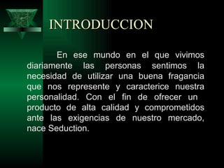 INTRODUCCION

       En ese mundo en el que vivimos
diariamente las personas sentimos la
necesidad de utilizar una buena fragancia
que nos represente y caracterice nuestra
personalidad. Con el fin de ofrecer un
producto de alta calidad y comprometidos
ante las exigencias de nuestro mercado,
nace Seduction.
 