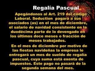 Regalía Pascual
     Apegándonos al Art. 219 del código
    Laboral. Seduction pagará a sus
asociados (as) en el mes de diciembre,
el salario de navidad consistente en la
  duodécima parte de lo devengado en
 los últimos doce meses o fracción de
            meses trabajados.
  En el mes de diciembre por motivo de
   las fiestas navideñas la empresa le
entregará un mes de sueldo de regalía
   pascual, cuya suma está exenta de
 impuestos. Este pago no pasará de la
         segunda semana del mes.
 