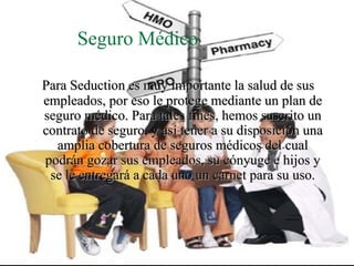 Seguro Médico

Para Seduction es muy importante la salud de sus
empleados, por eso le protege mediante un plan de
seguro médico. Para tales fines, hemos suscrito un
contrato de seguro, y así tener a su disposición una
  amplia cobertura de seguros médicos del cual
podrán gozar sus empleados, su cónyuge e hijos y
 se le entregará a cada uno un carnet para su uso.
 