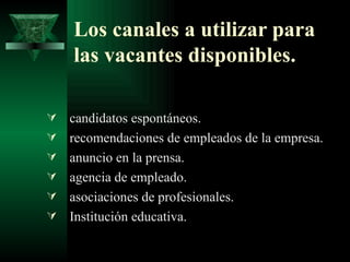 Los canales a utilizar para
    las vacantes disponibles.

   candidatos espontáneos.
   recomendaciones de empleados de la empresa.
   anuncio en la prensa.
   agencia de empleado.
   asociaciones de profesionales.
   Institución educativa.
 