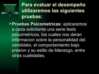 Para evaluar el desempeño
      utilizaremos las siguientes
      pruebas:
 Pruebas Psicometricas: aplicaremos
 a cada solicitante una serie tests
 psicometricos, los cuales nos daran
 informacion sobre la personalidad del
 candidato, el comportamiento bajo
 presion y su estilo de liderazgo, entre
 otras cualidades.
 