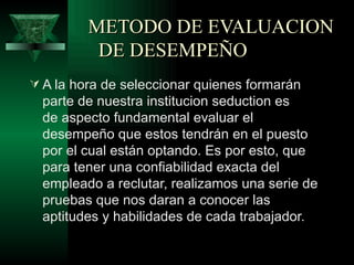 METODO DE EVALUACION
          DE DESEMPEÑO
 A la hora de seleccionar quienes formarán
  parte de nuestra institucion seduction es
  de aspecto fundamental evaluar el
  desempeño que estos tendrán en el puesto
  por el cual están optando. Es por esto, que
  para tener una confiabilidad exacta del
  empleado a reclutar, realizamos una serie de
  pruebas que nos daran a conocer las
  aptitudes y habilidades de cada trabajador.
 