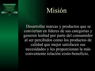 Misión

  Desarrollar marcas y productos que se
conviertan en líderes de sus categorías y
generen lealtad por parte del consumidor
 al ser percibidos como los productos de
     calidad que mejor satisfacen sus
  necesidades y les proporcionan la más
 conveniente relación costo-beneficio.
 