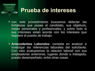 Prueba de intereses
 con    este procedimiento buscamos detectar las
  fortalezas que posee el candidato, sus objetivos,
  metas personales y profesionales; y sobre todo si
  sus intereses estan acorde con los intereses que
  requiere el puesto de trabajo.

 Antecedentes Laborales: consiste en analizar e
  investigar las referencias laborales del solicitante.
  Con esto evaluaremos la relacion laboral con sus
  empleadores anteriores, lugares donde a trabajado,
  puesto desempeñado, entre otras cosas.
 