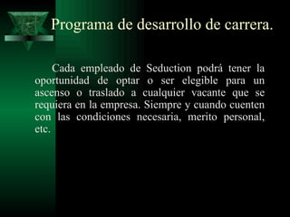 Programa de desarrollo de carrera.

     Cada empleado de Seduction podrá tener la
oportunidad de optar o ser elegible para un
ascenso o traslado a cualquier vacante que se
requiera en la empresa. Siempre y cuando cuenten
con las condiciones necesaria, merito personal,
etc.
 