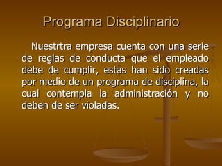 Programa Disciplinario
  Nuestrtra empresa cuenta con una serie
de reglas de conducta que el empleado
debe de cumplir, estas han sido creadas
por medio de un programa de disciplina, la
cual contempla la administración y no
deben de ser violadas.
 