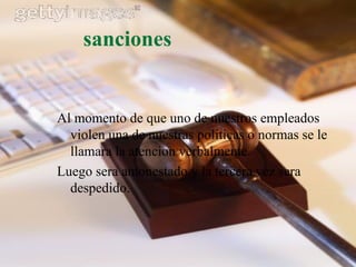 sanciones


Al momento de que uno de nuestros empleados
  violen una de nuestras politicas o normas se le
  llamara la atencion verbalmente.
Luego sera amonestado y la tercera vez sera
  despedido.
 