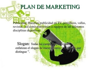 PLAN DE MARKETING

Publicidad: Haremos publicidad en TV, periódicos, vallas,
revistas, así como patrocinios a equipos de las diferentes
disciplinas deportivas.



   Slogan: Todas las campañas publicitarias
 enfatizan el slogan de nuestra marca “Fragancia que
 distingue ”.
 