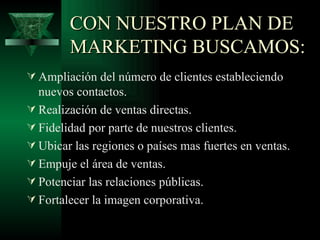 CON NUESTRO PLAN DE
        MARKETING BUSCAMOS:
 Ampliación del número de clientes estableciendo
  nuevos contactos.
 Realización de ventas directas.
 Fidelidad por parte de nuestros clientes.
 Ubicar las regiones o países mas fuertes en ventas.
 Empuje el área de ventas.
 Potenciar las relaciones públicas.
 Fortalecer la imagen corporativa.
 