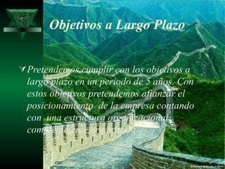 Objetivos a Largo Plazo


 Pretendemos cumplir con los objetivos a
  largo plazo en un periodo de 5 años. Con
  estos objetivos pretendemos afianzar el
  posicionamiento de la empresa contando
  con una estructura organizacional
  completamente organizada.
 