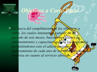 Objetivos a Corto Plazo

 En busca del cumplimiento de los objetivos a
  corto, los cuales intentamos cumplir en un
  periodo de seis meses, buscaremos planes de
  entrenamientos y capacitación para los empleados
  permitiéndonos esto el adiestramiento y
  mejoramiento de cada uno de los miembros de la
  empresa en cuanto al servicio ofrecido.
 